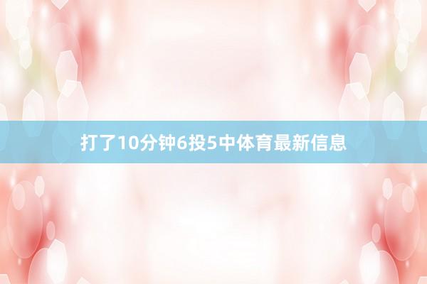 打了10分钟6投5中体育最新信息