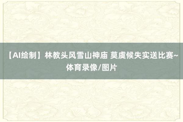 【AI绘制】林教头风雪山神庙 莫虞候失实送比赛~体育录像/图片