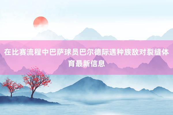 在比赛流程中巴萨球员巴尔德际遇种族敌对裂缝体育最新信息