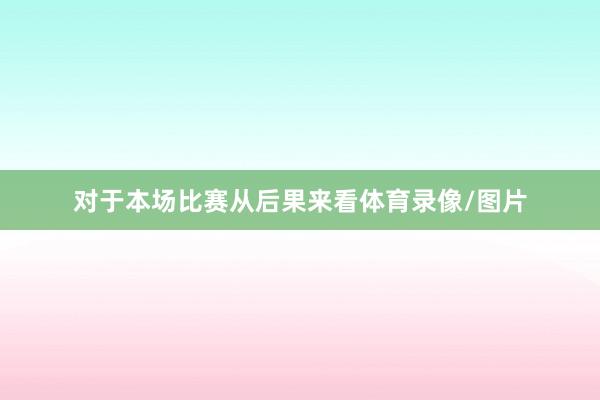 对于本场比赛从后果来看体育录像/图片
