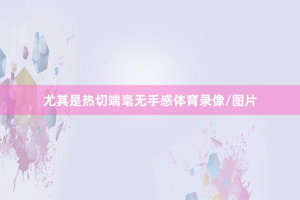 尤其是热切端毫无手感体育录像/图片