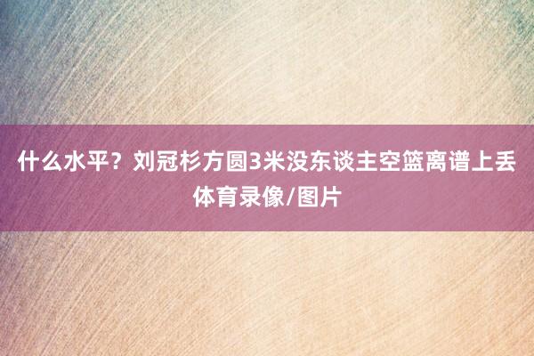 什么水平？刘冠杉方圆3米没东谈主空篮离谱上丢体育录像/图片