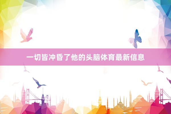 一切皆冲昏了他的头脑体育最新信息
