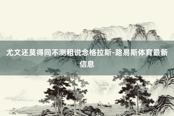 尤文还莫得同不测租说念格拉斯-路易斯体育最新信息