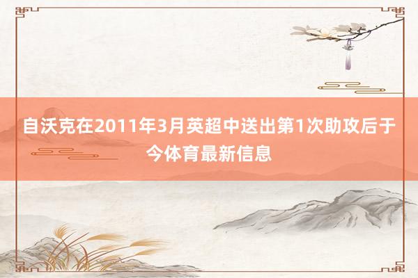 自沃克在2011年3月英超中送出第1次助攻后于今体育最新信息