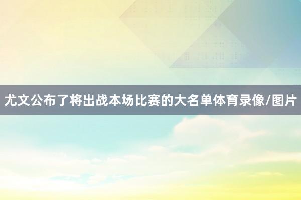 尤文公布了将出战本场比赛的大名单体育录像/图片