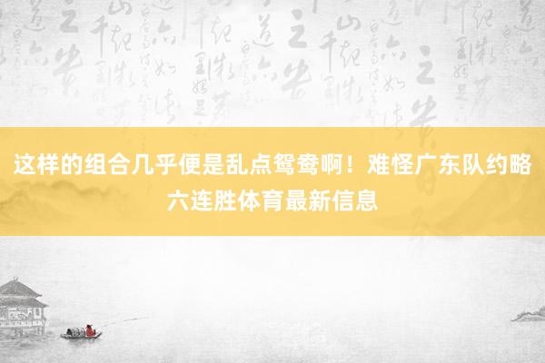 这样的组合几乎便是乱点鸳鸯啊！难怪广东队约略六连胜体育最新信息