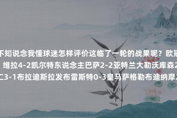 不知说念我懂球迷怎样评价这临了一轮的战果呢？欧冠联赛阶段第18轮恶果：维拉4-2凯尔特东说念主巴萨2-2亚特兰大勒沃库森2-0布拉格斯巴达拜仁3-1布拉迪斯拉发布雷斯特0-3皇马萨格勒布迪纳摩2-1米兰多特3-1顿涅茨克矿工赫罗纳1-2阿森纳国米3-0摩纳哥尤文0-2本菲卡里尔6-1费耶诺德曼城3-1布鲁日埃因霍温3-2利物浦萨尔茨堡红牛1-4马竞葡萄牙体育1-1博洛尼亚格拉茨风暴1-0莱比锡斯图