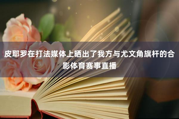 皮耶罗在打法媒体上晒出了我方与尤文角旗杆的合影体育赛事直播