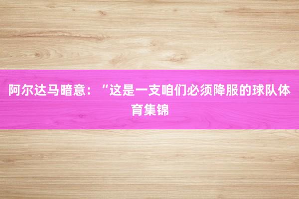 阿尔达马暗意：“这是一支咱们必须降服的球队体育集锦