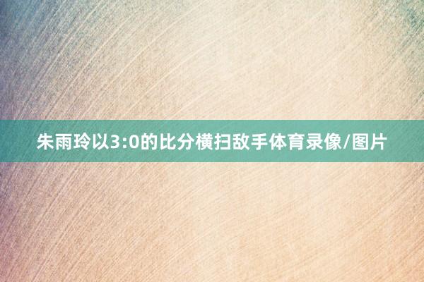 朱雨玲以3:0的比分横扫敌手体育录像/图片