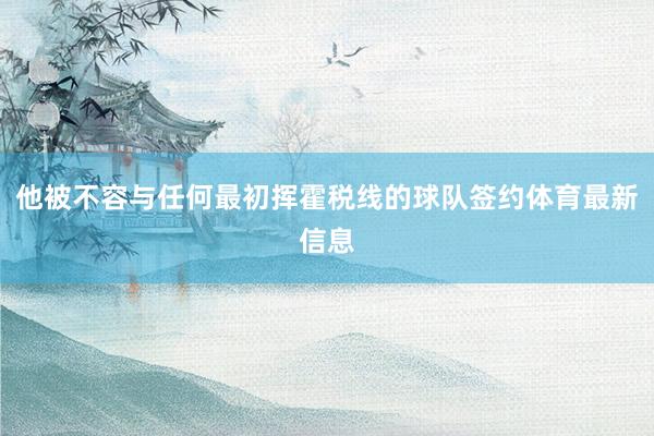 他被不容与任何最初挥霍税线的球队签约体育最新信息