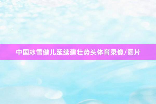 中国冰雪健儿延续建壮势头体育录像/图片