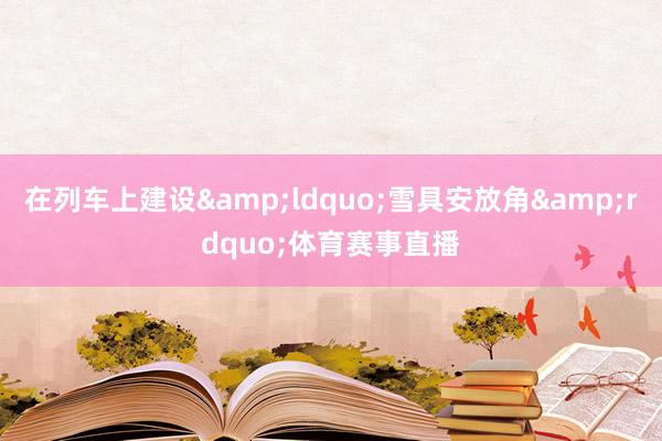 在列车上建设&ldquo;雪具安放角&rdquo;体育赛事直播