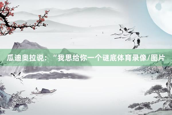 瓜迪奥拉说：“我思给你一个谜底体育录像/图片