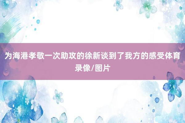 为海港孝敬一次助攻的徐新谈到了我方的感受体育录像/图片