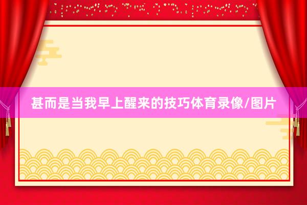 甚而是当我早上醒来的技巧体育录像/图片