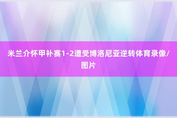 米兰介怀甲补赛1-2遭受博洛尼亚逆转体育录像/图片