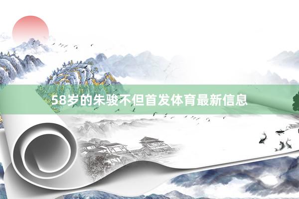 58岁的朱骏不但首发体育最新信息