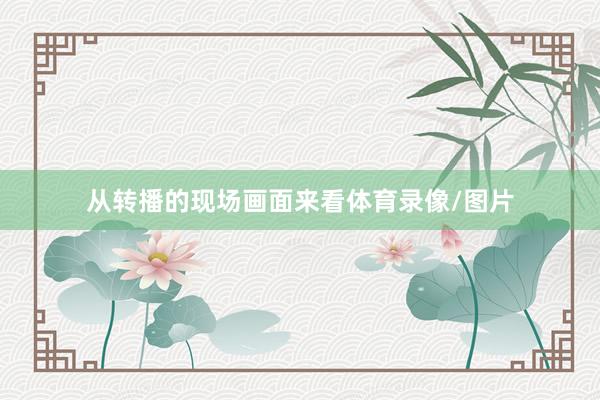 从转播的现场画面来看体育录像/图片