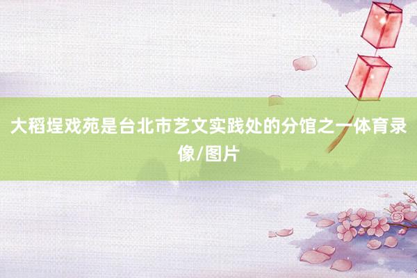 大稻埕戏苑是台北市艺文实践处的分馆之一体育录像/图片