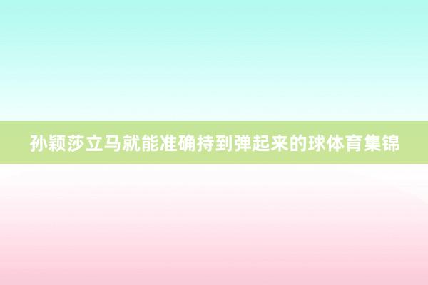 孙颖莎立马就能准确持到弹起来的球体育集锦
