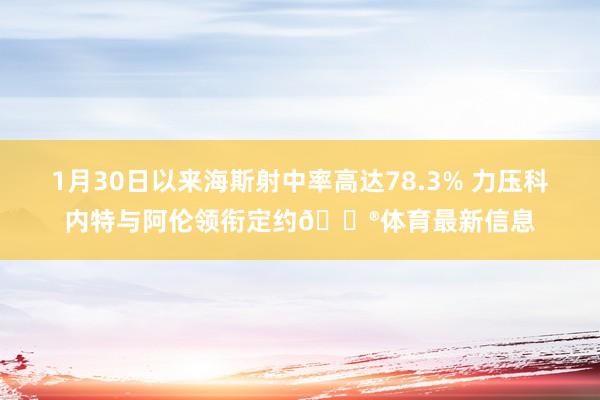 1月30日以来海斯射中率高达78.3% 力压科内特与阿伦领衔定约😮体育最新信息