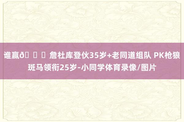 谁赢🙄詹杜库登伙35岁+老同道组队 PK枪狼斑马领衔25岁-小同学体育录像/图片