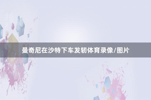 曼奇尼在沙特下车发轫体育录像/图片
