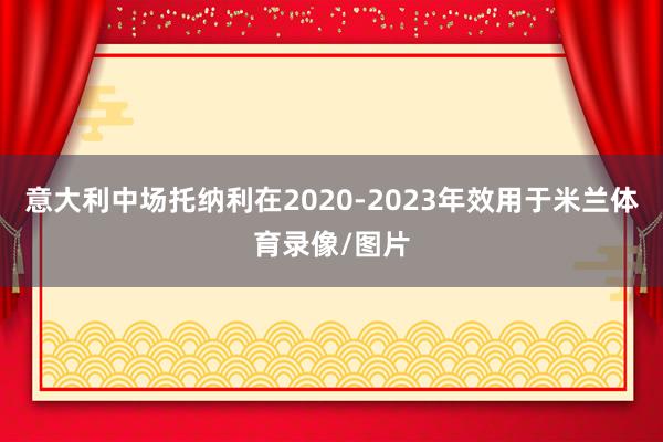 意大利中场托纳利在2020-2023年效用于米兰体育录像/图片