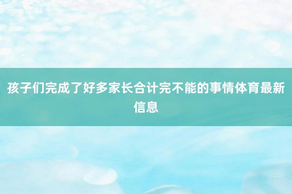 孩子们完成了好多家长合计完不能的事情体育最新信息