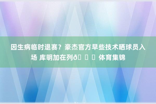 因生病临时退赛？豪杰官方早些技术晒球员入场 库明加在列👀体育集锦