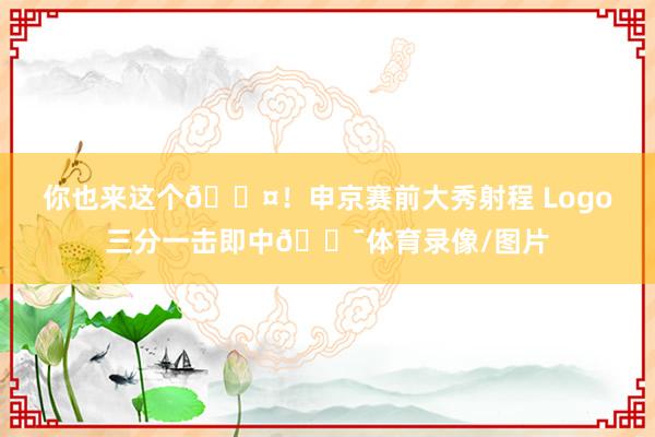 你也来这个😤！申京赛前大秀射程 Logo三分一击即中🎯体育录像/图片