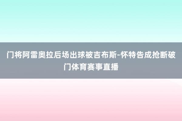 门将阿雷奥拉后场出球被吉布斯-怀特告成抢断破门体育赛事直播