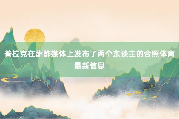 普拉克在酬酢媒体上发布了两个东谈主的合照体育最新信息