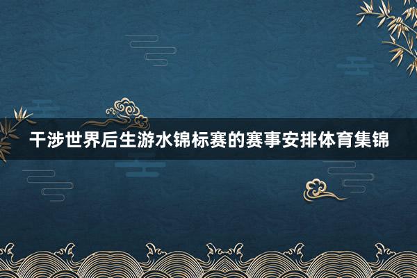 干涉世界后生游水锦标赛的赛事安排体育集锦