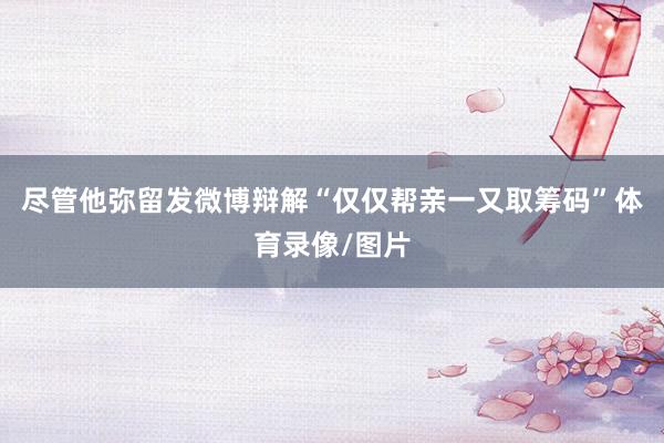 尽管他弥留发微博辩解“仅仅帮亲一又取筹码”体育录像/图片