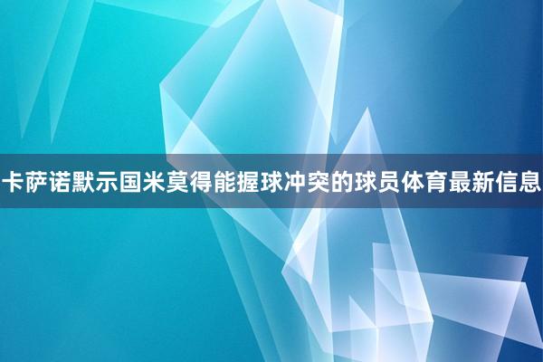 卡萨诺默示国米莫得能握球冲突的球员体育最新信息