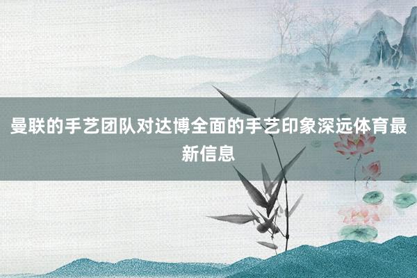 曼联的手艺团队对达博全面的手艺印象深远体育最新信息