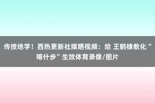 传授绝学！西热更新社媒晒视频：给 王鹤棣教化“喀什步”生效体育录像/图片