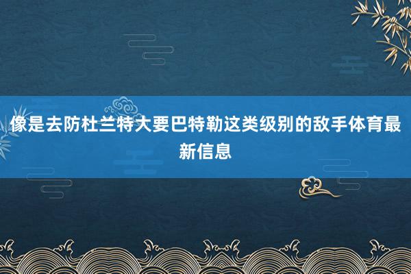 像是去防杜兰特大要巴特勒这类级别的敌手体育最新信息