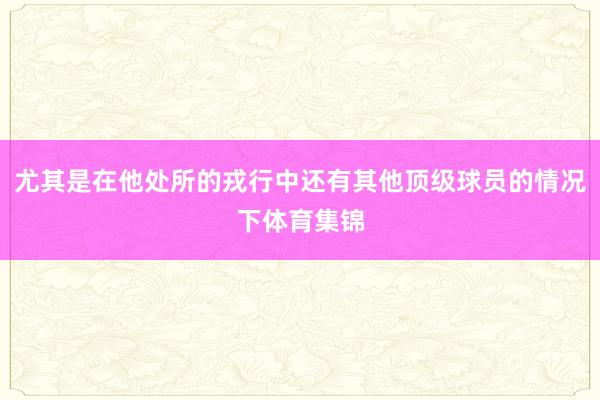 尤其是在他处所的戎行中还有其他顶级球员的情况下体育集锦