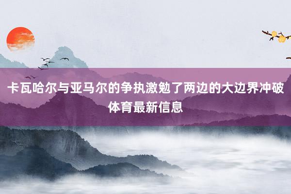 卡瓦哈尔与亚马尔的争执激勉了两边的大边界冲破体育最新信息