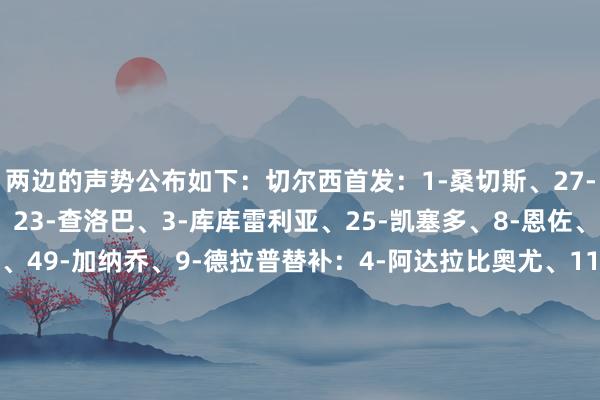 两边的声势公布如下：切尔西首发：1-桑切斯、27-古斯托、29-福法纳、23-查洛巴、3-库库雷利亚、25-凯塞多、8-恩佐、7-内托、20-佩德罗、49-加纳乔、9-德拉普替补：4-阿达拉比奥尤、11-吉滕斯、12-约恩森、17-桑托斯、21-哈托、24-詹姆斯、34-阿昌庞、38-吉乌、41-埃斯特旺狼队首发：31-约翰斯通、3-布埃诺、24-戈麦斯、37-克雷伊奇、4-圣地亚哥-布埃诺、38-查舒亚、8-若昂-戈麦斯、7-安德烈、27-贝勒加德、11-黄喜灿、9-拉森替补：1-若泽-萨、5-穆内西、6-沃尔费、10-阿里亚斯、14-阿罗科达雷、15-莫斯克拉、23-奇雷瓦、26-霍福尔、36-马内【上咪咕独家看英超】体育最新信息