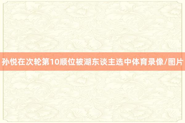 孙悦在次轮第10顺位被湖东谈主选中体育录像/图片