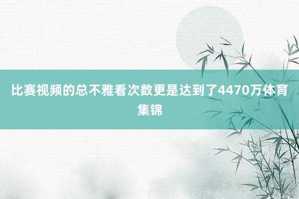比赛视频的总不雅看次数更是达到了4470万体育集锦