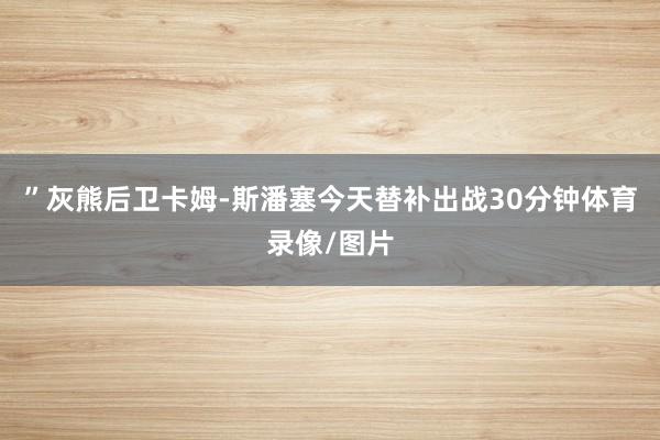 ”灰熊后卫卡姆-斯潘塞今天替补出战30分钟体育录像/图片