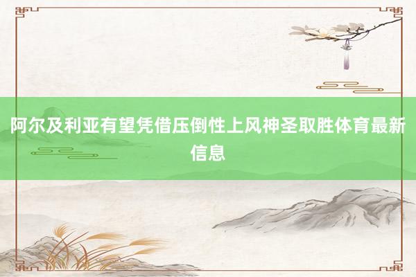 阿尔及利亚有望凭借压倒性上风神圣取胜体育最新信息