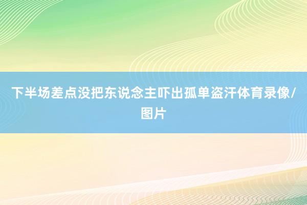 下半场差点没把东说念主吓出孤单盗汗体育录像/图片