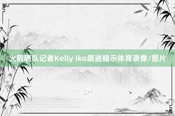 火箭随队记者Kelly Iko跟进暗示体育录像/图片